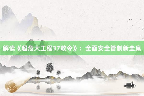 解读《超危大工程37敕令》：全面安全管制新圭臬